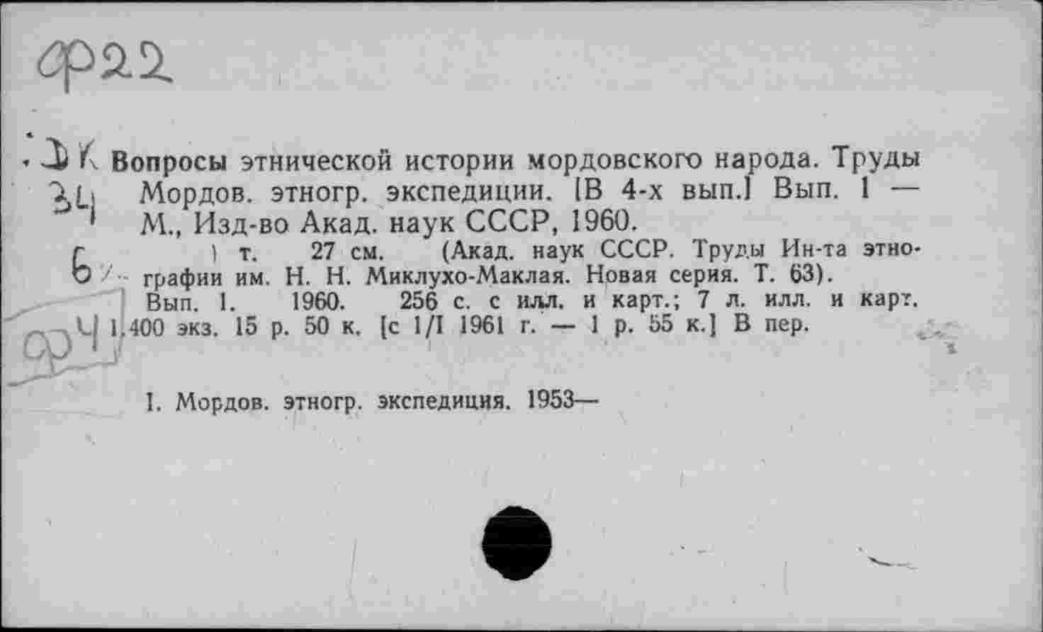 ﻿
’ К. Вопросы этнической истории мордовского народа. Труды Хь Мордов. этногр. экспедиции. [В 4-х вып.] Вып. 1 — ' М., Изд-во Акад, наук СССР, 1960.
) т. 27 см. (Акад, наук СССР. Труды Ин-та этнографии им. H. Н. Миклухо-Маклая. Новая серия. Т. 63). Вып. 1.	1960.	256 с. с илл. и карт.; 7 л. илл. и карт.
400 экз. 15 р. 50 к. [с 1/1 1961 г. — 1 р. 55 к.) В пер.
I. Мордов. этногр. экспедиция. 1953—